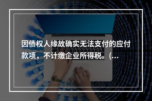 因债权人缘故确实无法支付的应付款项，不计缴企业所得税。()