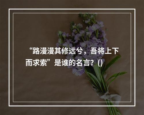 “路漫漫其修远兮，吾将上下而求索”是谁的名言？()