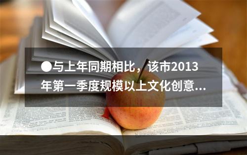 ●与上年同期相比，该市2013年第一季度规模以上文化创意产业