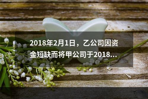 2018年2月1日，乙公司因资金短缺而将甲公司于2018年1