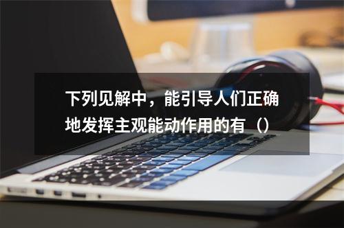 下列见解中，能引导人们正确地发挥主观能动作用的有（）