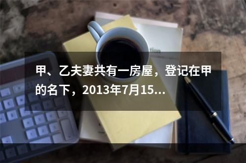 甲、乙夫妻共有一房屋，登记在甲的名下，2013年7月15日乙