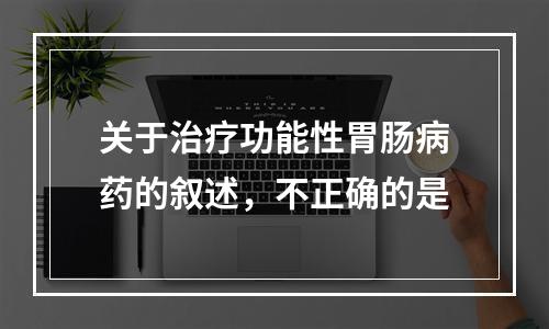 关于治疗功能性胃肠病药的叙述，不正确的是