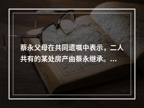 蔡永父母在共同遗嘱中表示，二人共有的某处房产由蔡永继承。蔡永