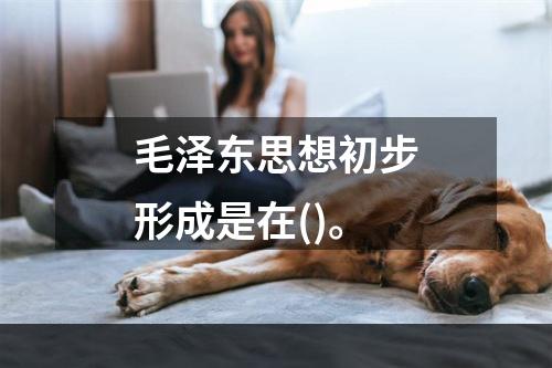 毛泽东思想初步形成是在()。