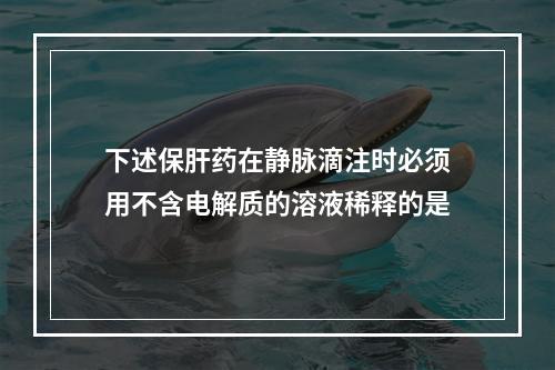 下述保肝药在静脉滴注时必须用不含电解质的溶液稀释的是