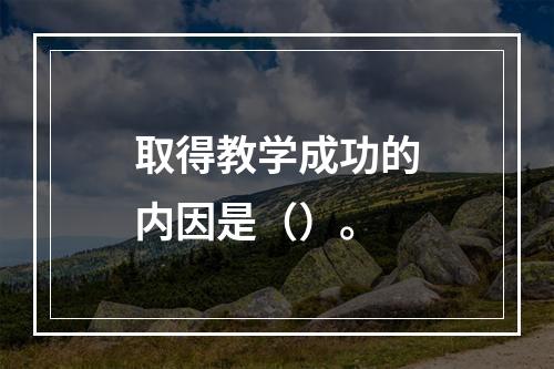 取得教学成功的内因是（）。