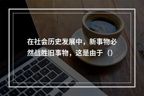 在社会历史发展中，新事物必然战胜旧事物，这是由于（）