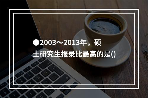 ●2003～2013年，硕士研究生报录比最高的是()