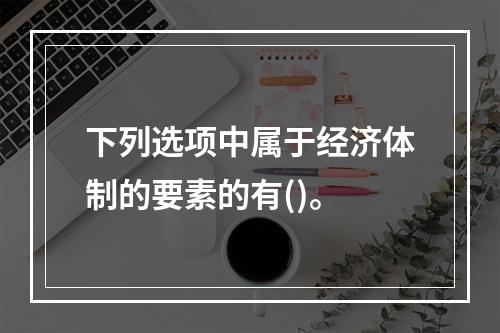 下列选项中属于经济体制的要素的有()。