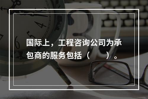 国际上，工程咨询公司为承包商的服务包括（　　）。