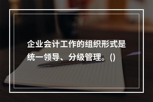 企业会计工作的组织形式是统一领导、分级管理。()