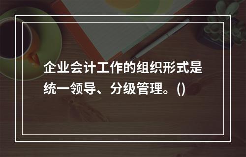 企业会计工作的组织形式是统一领导、分级管理。()