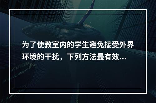 为了使教室内的学生避免接受外界环境的干扰，下列方法最有效的是