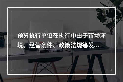 预算执行单位在执行中由于市场环境、经营条件、政策法规等发生重