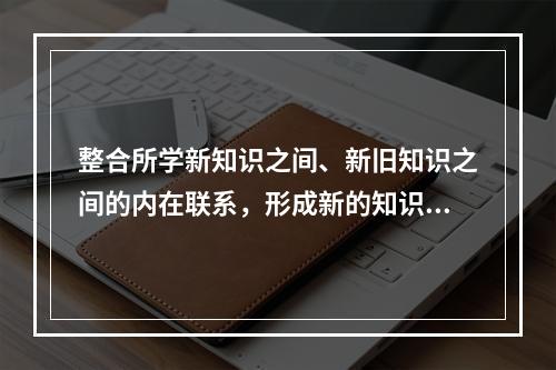 整合所学新知识之间、新旧知识之间的内在联系，形成新的知识结构