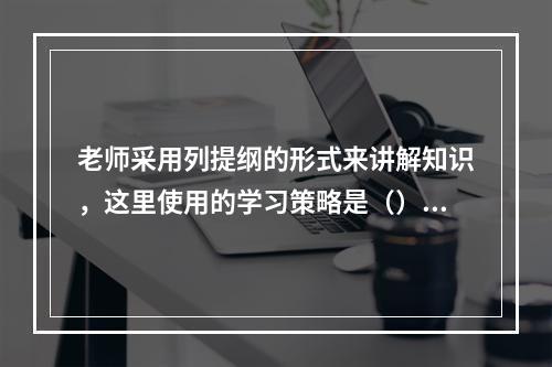 老师采用列提纲的形式来讲解知识，这里使用的学习策略是（）。