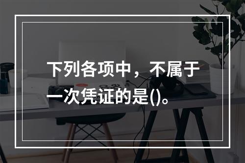 下列各项中，不属于一次凭证的是()。