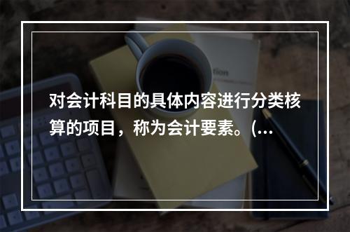 对会计科目的具体内容进行分类核算的项目，称为会计要素。()