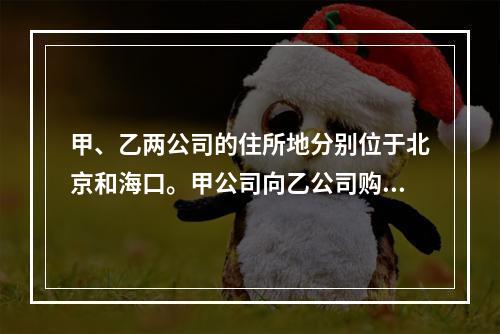 甲、乙两公司的住所地分别位于北京和海口。甲公司向乙公司购买一