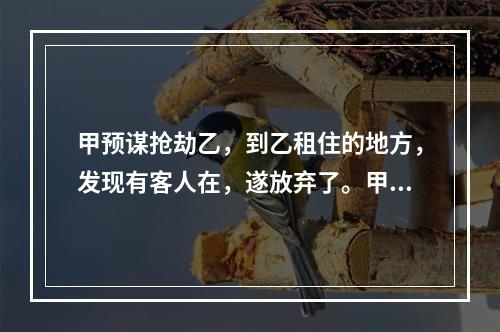 甲预谋抢劫乙，到乙租住的地方，发现有客人在，遂放弃了。甲的行