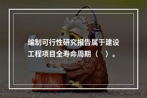 编制可行性研究报告属于建设工程项目全寿命周期（　）。