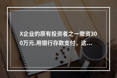 X企业的原有投资者之一撤资300万元.用银行存款支付，这一项