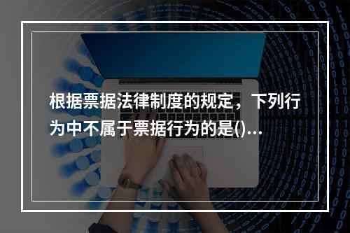 根据票据法律制度的规定，下列行为中不属于票据行为的是()。