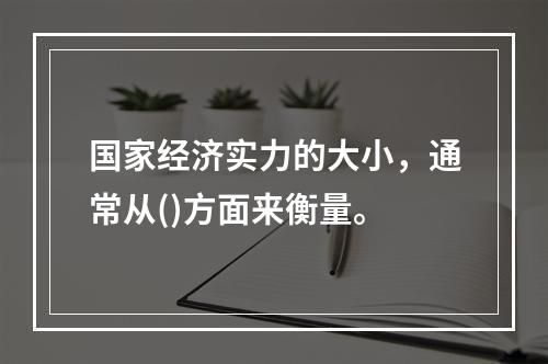 国家经济实力的大小，通常从()方面来衡量。