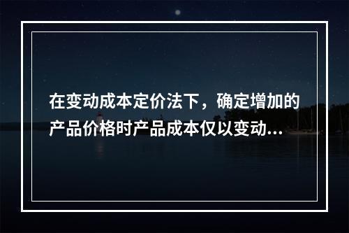 在变动成本定价法下，确定增加的产品价格时产品成本仅以变动成本