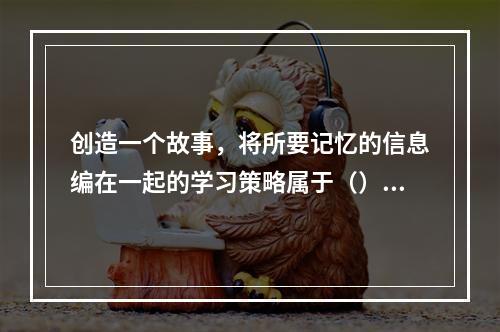 创造一个故事，将所要记忆的信息编在一起的学习策略属于（）。