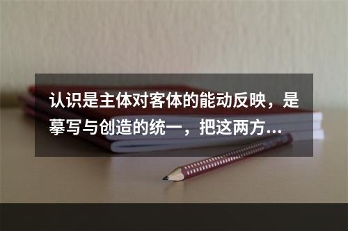 认识是主体对客体的能动反映，是摹写与创造的统一，把这两方面割