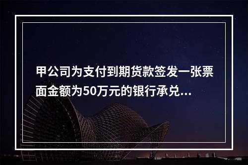 甲公司为支付到期货款签发一张票面金额为50万元的银行承兑汇票