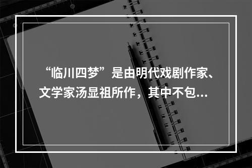 “临川四梦”是由明代戏剧作家、文学家汤显祖所作，其中不包括(