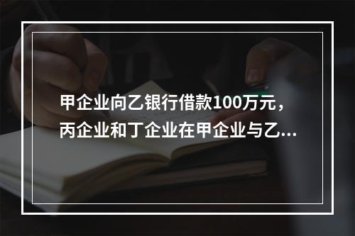 甲企业向乙银行借款100万元，丙企业和丁企业在甲企业与乙银行