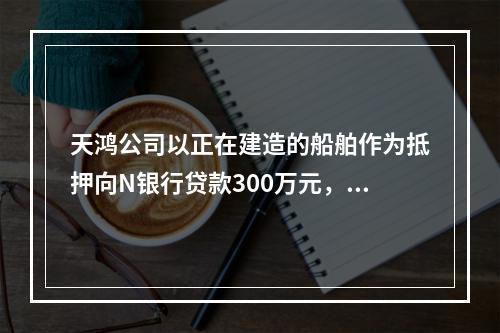 天鸿公司以正在建造的船舶作为抵押向N银行贷款300万元，10