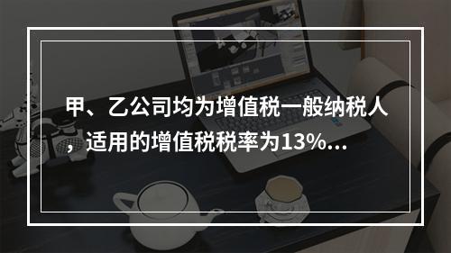 甲、乙公司均为增值税一般纳税人，适用的增值税税率为13%，甲