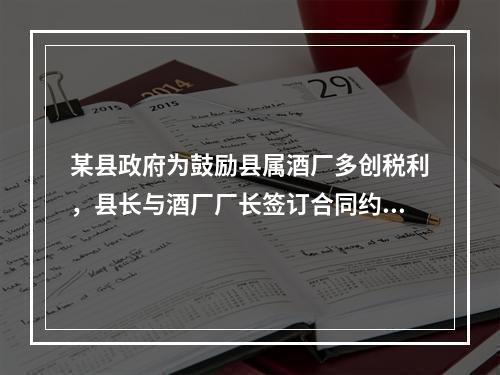 某县政府为鼓励县属酒厂多创税利，县长与酒厂厂长签订合同约定：