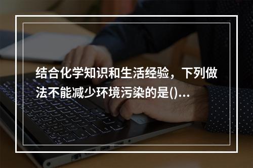 结合化学知识和生活经验，下列做法不能减少环境污染的是()。