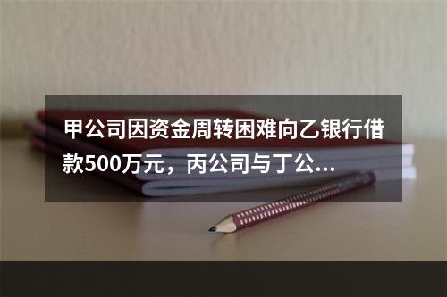 甲公司因资金周转困难向乙银行借款500万元，丙公司与丁公司作