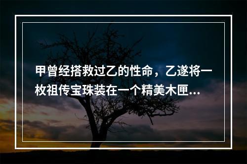 甲曾经搭救过乙的性命，乙遂将一枚祖传宝珠装在一个精美木匣中，