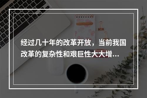 经过几十年的改革开放，当前我国改革的复杂性和艰巨性大大增强，