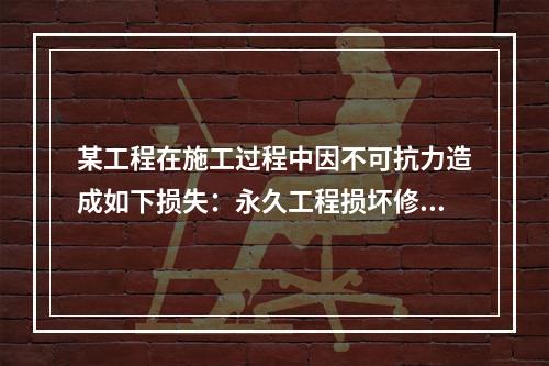 某工程在施工过程中因不可抗力造成如下损失：永久工程损坏修复费