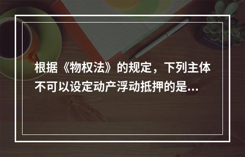 根据《物权法》的规定，下列主体不可以设定动产浮动抵押的是()