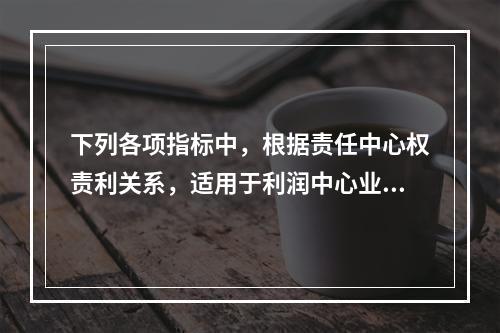 下列各项指标中，根据责任中心权责利关系，适用于利润中心业绩评