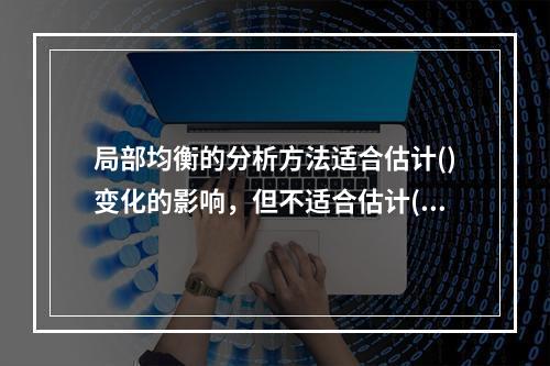 局部均衡的分析方法适合估计()变化的影响，但不适合估计()变