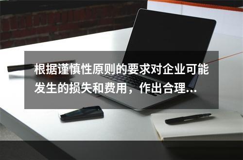 根据谨慎性原则的要求对企业可能发生的损失和费用，作出合理预计