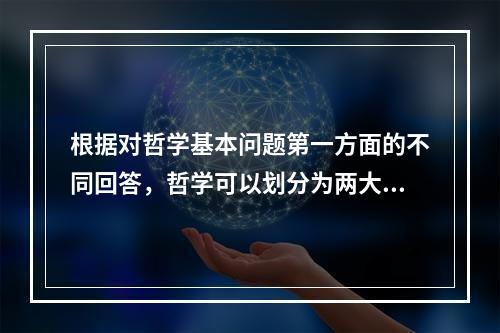 根据对哲学基本问题第一方面的不同回答，哲学可以划分为两大基本