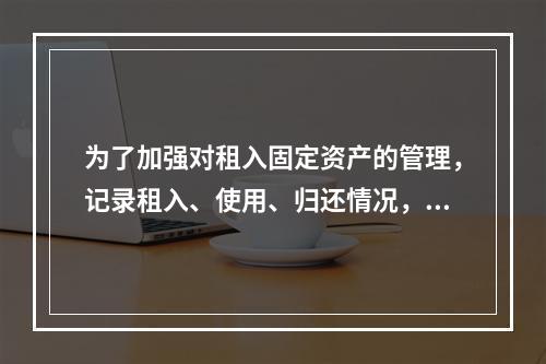 为了加强对租入固定资产的管理，记录租入、使用、归还情况，企业