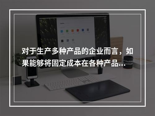 对于生产多种产品的企业而言，如果能够将固定成本在各种产品之间